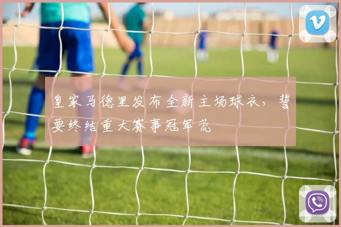 皇家马德里发布全新主场球衣，誓要终结重大赛事冠军荒