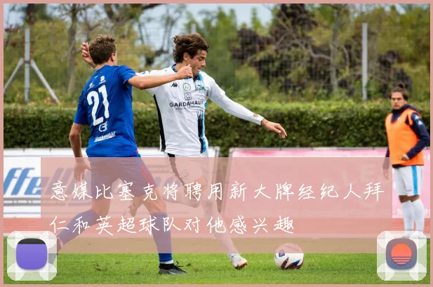 意媒比塞克将聘用新大牌经纪人拜仁和英超球队对他感兴趣